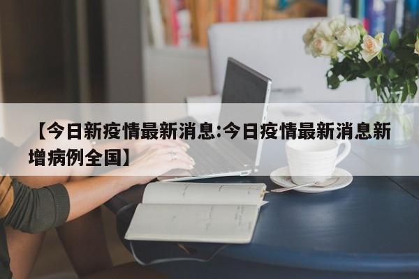 【今日新疫情最新消息:今日疫情最新消息新增病例全国】-第1张图片-冰雨资讯