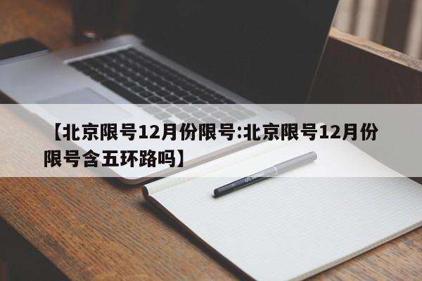 【北京限号12月份限号:北京限号12月份限号含五环路吗】-第1张图片-冰雨资讯