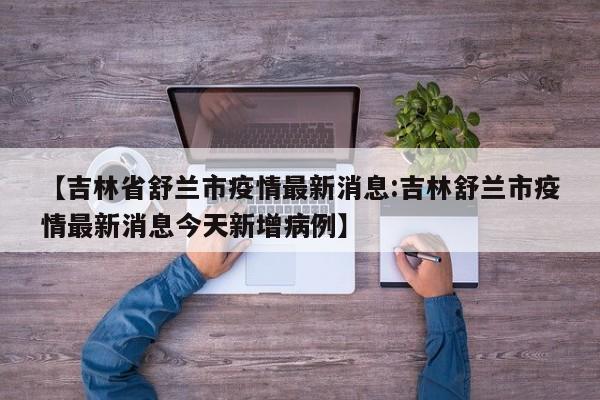 【吉林省舒兰市疫情最新消息:吉林舒兰市疫情最新消息今天新增病例】-第1张图片-冰雨资讯