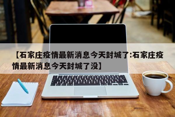 【石家庄疫情最新消息今天封城了:石家庄疫情最新消息今天封城了没】-第1张图片-冰雨资讯