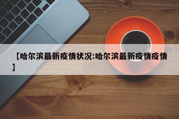 【哈尔滨最新疫情状况:哈尔滨最新疫情疫情】-第1张图片-冰雨资讯