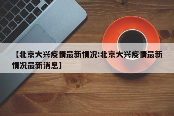 【北京大兴疫情最新情况:北京大兴疫情最新情况最新消息】-第1张图片-冰雨资讯