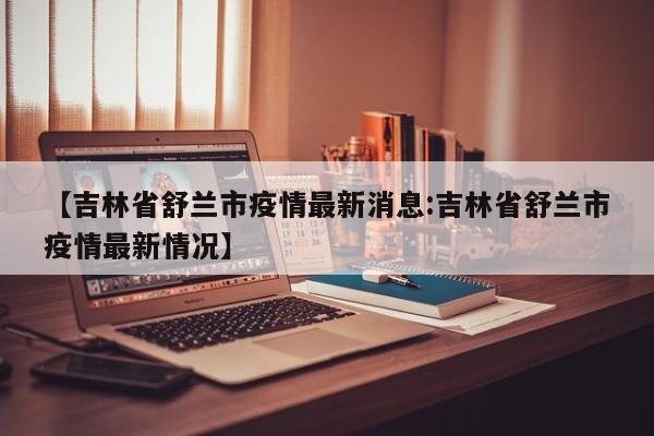 【吉林省舒兰市疫情最新消息:吉林省舒兰市疫情最新情况】-第1张图片-冰雨资讯