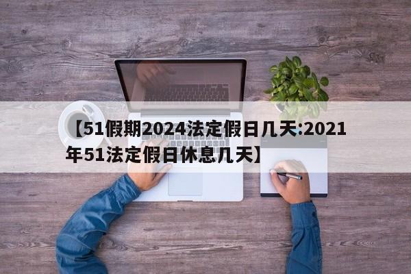 【51假期2024法定假日几天:2021年51法定假日休息几天】-第1张图片-冰雨资讯