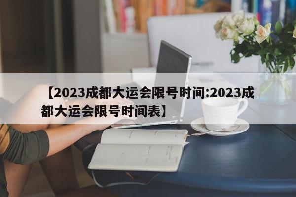 【2023成都大运会限号时间:2023成都大运会限号时间表】-第1张图片-冰雨资讯