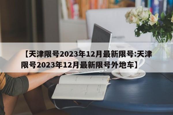 【天津限号2023年12月最新限号:天津限号2023年12月最新限号外地车】-第1张图片-冰雨资讯