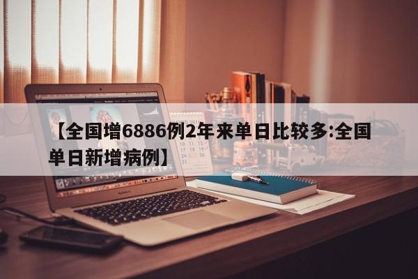 【全国增6886例2年来单日比较多:全国单日新增病例】-第1张图片-冰雨资讯