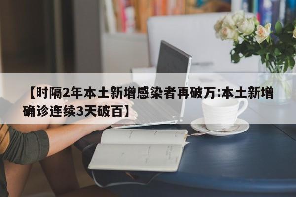 【时隔2年本土新增感染者再破万:本土新增确诊连续3天破百】-第1张图片-冰雨资讯