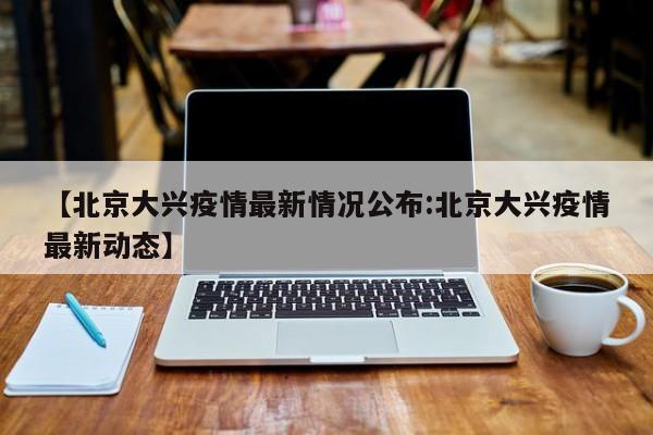 【北京大兴疫情最新情况公布:北京大兴疫情最新动态】-第1张图片-冰雨资讯