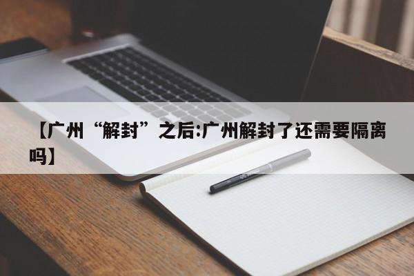 【广州“解封”之后:广州解封了还需要隔离吗】-第1张图片-冰雨资讯