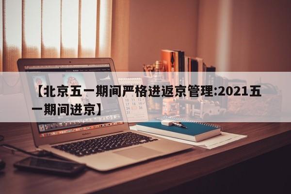 【北京五一期间严格进返京管理:2021五一期间进京】-第1张图片-冰雨资讯