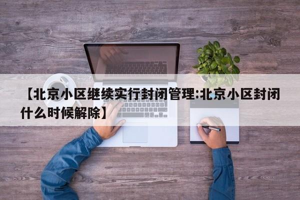 【北京小区继续实行封闭管理:北京小区封闭什么时候解除】-第1张图片-冰雨资讯