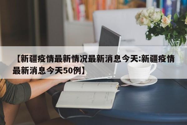 【新疆疫情最新情况最新消息今天:新疆疫情最新消息今天50例】-第1张图片-冰雨资讯