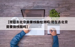 【现在去北京需要核酸检测吗:现在去北京 需要做核酸吗】