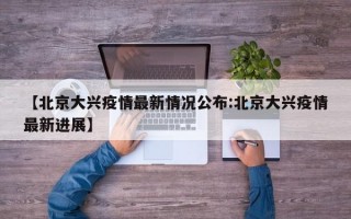 【北京大兴疫情最新情况公布:北京大兴疫情最新进展】