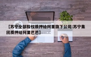 【苏宁全部股权质押给阿里旗下公司:苏宁集团质押给阿里巴巴】