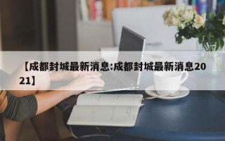 【成都封城最新消息:成都封城最新消息2021】