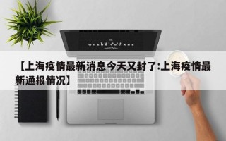 【上海疫情最新消息今天又封了:上海疫情最新通报情况】