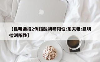 【昆明通报2例核酸初筛阳性:系夫妻:昆明检测阳性】