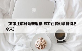 【石家庄解封最新消息:石家庄解封最新消息今天】