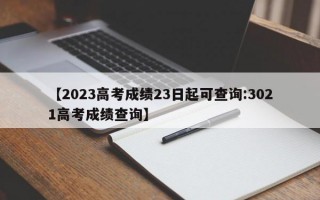 【2023高考成绩23日起可查询:3021高考成绩查询】