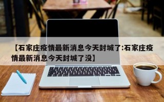 【石家庄疫情最新消息今天封城了:石家庄疫情最新消息今天封城了没】