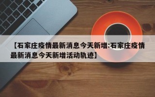 【石家庄疫情最新消息今天新增:石家庄疫情最新消息今天新增活动轨迹】