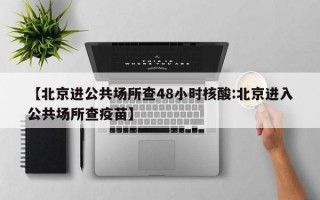 【北京进公共场所查48小时核酸:北京进入公共场所查疫苗】