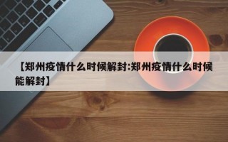 【郑州疫情什么时候解封:郑州疫情什么时候能解封】