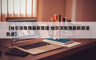 【哈尔滨疫情最新报道:哈尔滨疫情最新报道轨迹】