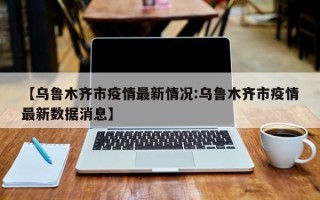 【乌鲁木齐市疫情最新情况:乌鲁木齐市疫情最新数据消息】