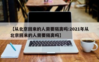 【从北京回来的人需要隔离吗:2021年从北京回来的人需要隔离吗】