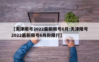 【天津限号2022最新限号6月:天津限号2022最新限号6月份限行】