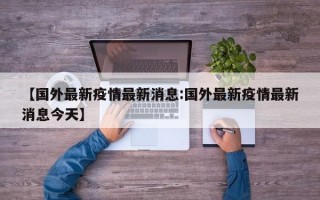 【国外最新疫情最新消息:国外最新疫情最新消息今天】