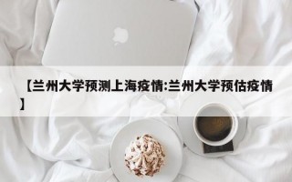 【兰州大学预测上海疫情:兰州大学预估疫情】