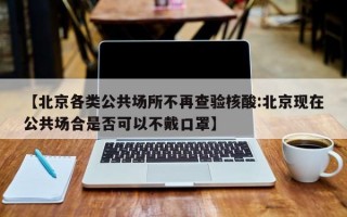 【北京各类公共场所不再查验核酸:北京现在公共场合是否可以不戴口罩】