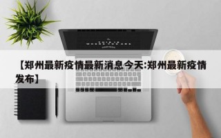 【郑州最新疫情最新消息今天:郑州最新疫情发布】