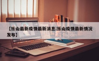 【乐山最新疫情最新消息:乐山疫情最新情况发布】