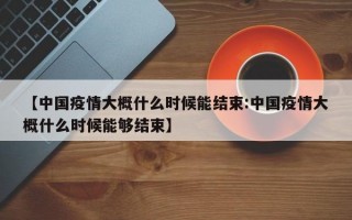 【中国疫情大概什么时候能结束:中国疫情大概什么时候能够结束】