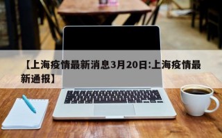 【上海疫情最新消息3月20日:上海疫情最新通报】