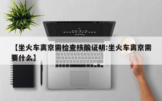 【坐火车离京需检查核酸证明:坐火车离京需要什么】