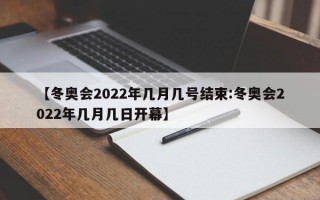 【冬奥会2022年几月几号结束:冬奥会2022年几月几日开幕】