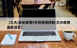 【兰大:本轮疫情5月将得到控制:兰大疫情最新消息】