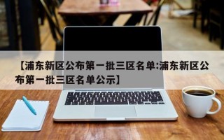 【浦东新区公布第一批三区名单:浦东新区公布第一批三区名单公示】