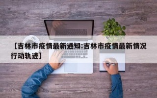 【吉林市疫情最新通知:吉林市疫情最新情况行动轨迹】