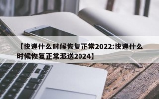 【快递什么时候恢复正常2022:快递什么时候恢复正常派送2024】