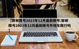 【邯郸限号2023年12月最新限号:邯郸限号2023年12月最新限号外地车限行吗】