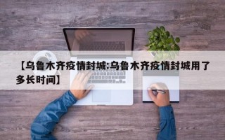 【乌鲁木齐疫情封城:乌鲁木齐疫情封城用了多长时间】