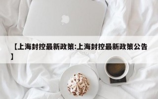 【上海封控最新政策:上海封控最新政策公告】