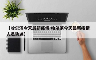 【哈尔滨今天最新疫情:哈尔滨今天最新疫情人员轨迹】